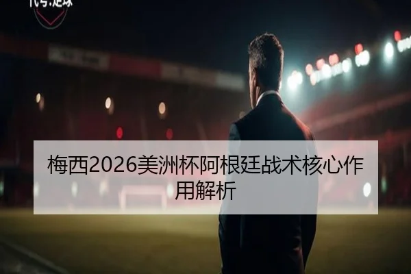 梅西2026美洲杯阿根廷战术核心作用解析 | haixing