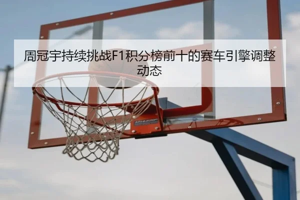 周冠宇持续挑战F1积分榜前十的赛车引擎调整动态 | haixing